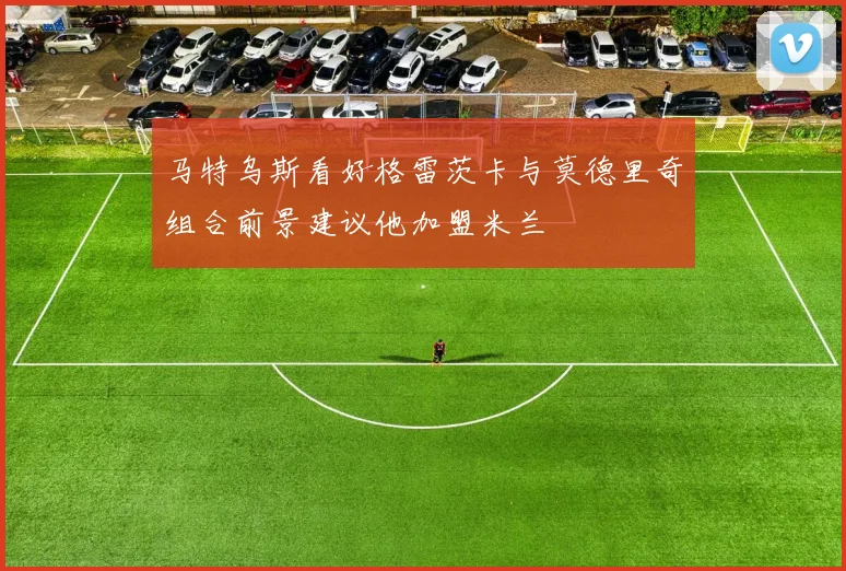 马特乌斯看好格雷茨卡与莫德里奇组合前景建议他加盟米兰