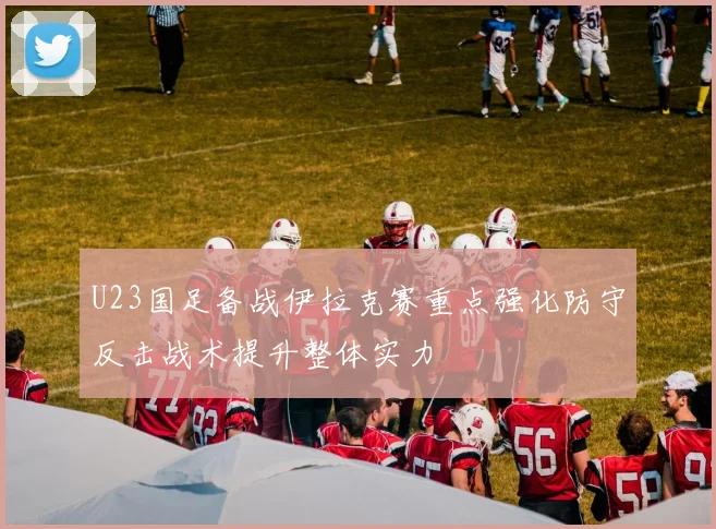 U23国足备战伊拉克赛重点强化防守反击战术提升整体实力