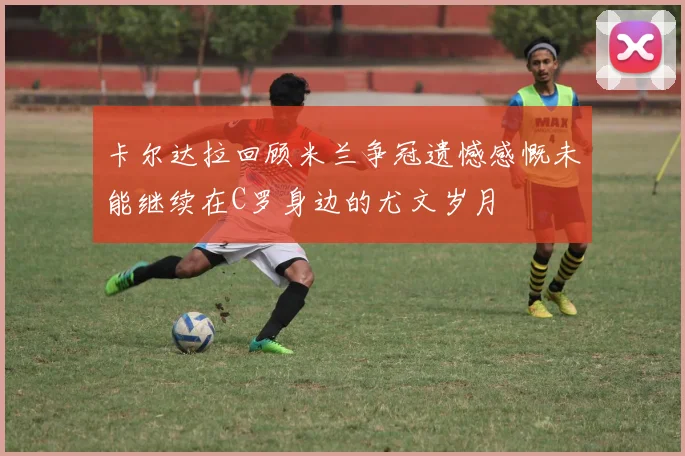 卡尔达拉回顾米兰争冠遗憾感慨未能继续在C罗身边的尤文岁月
