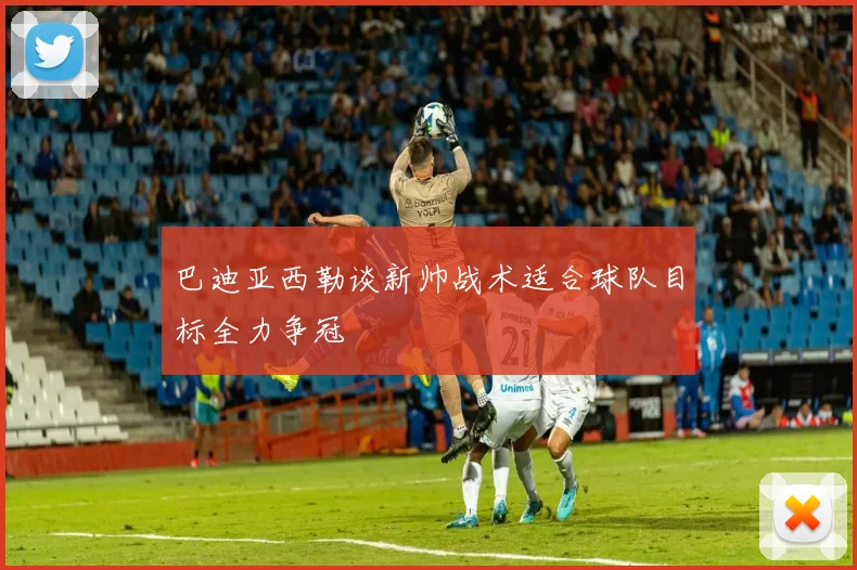 巴迪亚西勒谈新帅战术适合球队目标全力争冠