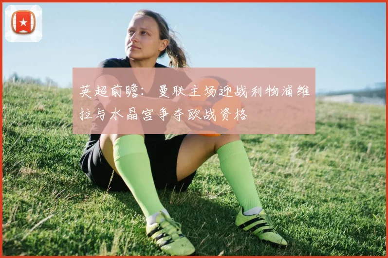 英超前瞻：曼联主场迎战利物浦维拉与水晶宫争夺欧战资格